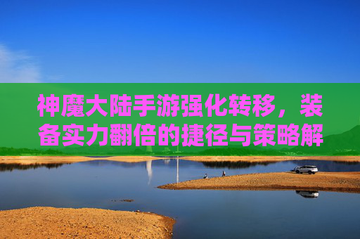神魔大陆手游强化转移，装备实力翻倍的捷径与策略解析，神魔大陆手游强化转移，装备实力翻倍的捷径与策略解析