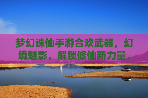 梦幻诛仙手游合欢武器，幻境魅影，解锁修仙新力量，梦幻诛仙手游合欢武器幻境魅影，解锁修仙新力量