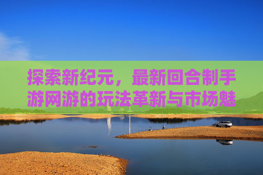 探索新纪元，最新回合制手游网游的玩法革新与市场魅力，探索新纪元，最新回合制手游网游的玩法革新与市场魅力