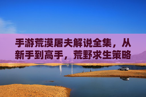 手游荒漠屠夫解说全集,从新手到高手,荒野求生策略与生存技巧的深度解析,手游荒漠屠夫解说全集,从新手到高手,荒野求生策略与生存技巧深度解析