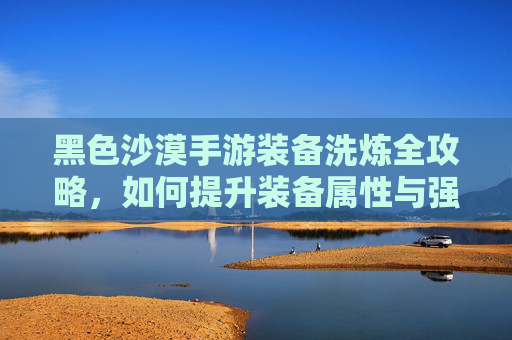 黑色沙漠手游装备洗炼全攻略,如何提升装备属性与强度?黑色沙漠手游装备洗炼全攻略,如何提升装备属性与强度?