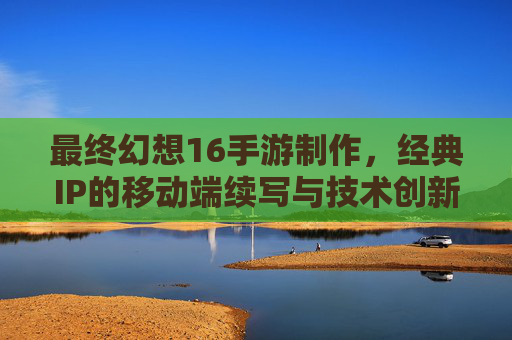 最终幻想16手游制作，经典IP的移动端续写与技术创新的挑战与机遇，最终幻想16手游制作，经典IP的移动端续写与技术创新的挑战与机遇