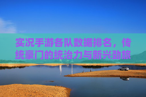 实况手游各队数据排名，传统豪门的统治力与新兴劲旅的冲击力并存