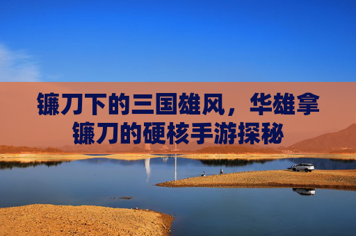 镰刀下的三国雄风,华雄拿镰刀的硬核手游探秘
