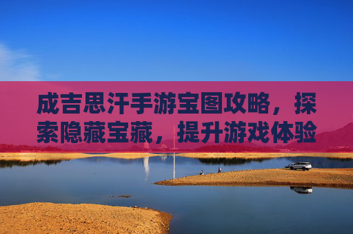 成吉思汗手游宝图攻略，探索隐藏宝藏，提升游戏体验的秘籍