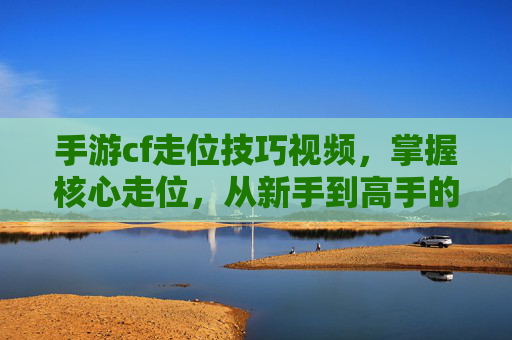 手游cf走位技巧视频，掌握核心走位，从新手到高手的进阶秘籍，手游CF核心走位技巧，从新手到高手的进阶秘籍视频教程