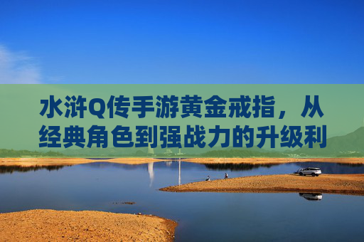水浒Q传手游黄金戒指,从经典角色到强战力的升级利器