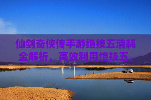 仙剑奇侠传手游绝技五消耗全解析，高效利用绝技五，战斗效率翻倍！