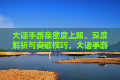 大话手游亲密度上限，深度解析与突破技巧，大话手游亲密度上限，深度解析与突破技巧