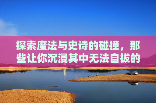 探索魔法与史诗的碰撞,那些让你沉浸其中无法自拔的好玩魔法史诗手游
