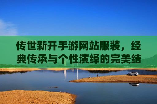 传世新开手游网站服装,经典传承与个性演绎的完美结合