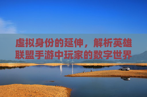 虚拟身份的延伸，解析英雄联盟手游中玩家的数字世界与自我表达