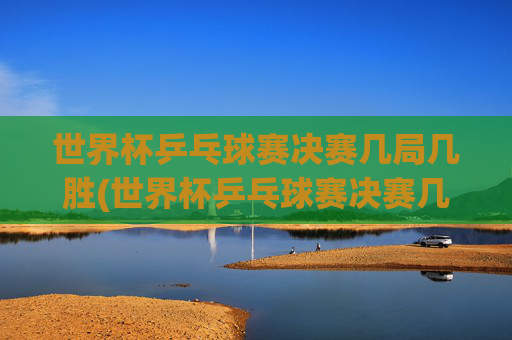 世界杯乒乓球赛决赛几局几胜(世界杯乒乓球赛决赛几局几胜啊)世界杯乒乓球赛决赛几局几胜