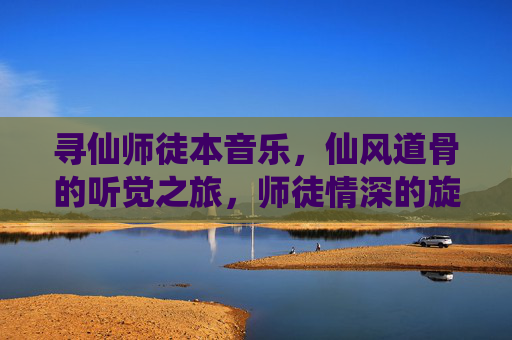 寻仙师徒本音乐,仙风道骨的听觉之旅,师徒情深的旋律叙事,寻仙师徒本音乐,仙风道骨的听觉之旅,师徒情深的旋律叙事