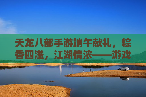 天龙八部手游端午献礼，粽香四溢，江湖情浓——游戏内粽香活动全解析，天龙八部手游端午献礼，粽香四溢，江湖情浓——游戏内粽香活动全解析