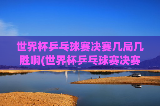 世界杯乒乓球赛决赛几局几胜啊(世界杯乒乓球赛决赛几局几胜啊视频)