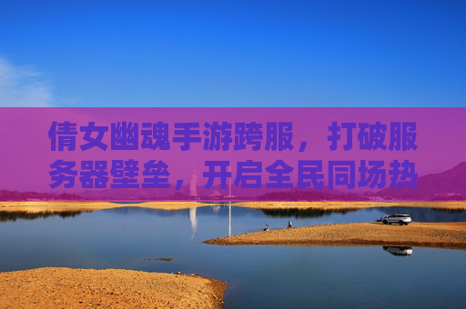 倩女幽魂手游跨服,打破服务器壁垒,开启全民同场热血新篇章