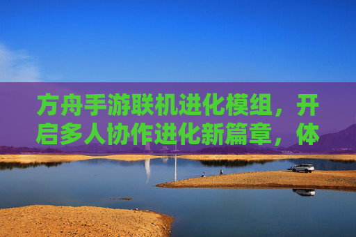 方舟手游联机进化模组,开启多人协作进化新篇章,体验进化乐趣的全新升级