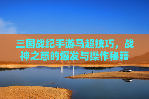 三国战纪手游马超技巧，战神之怒的爆发与操作秘籍