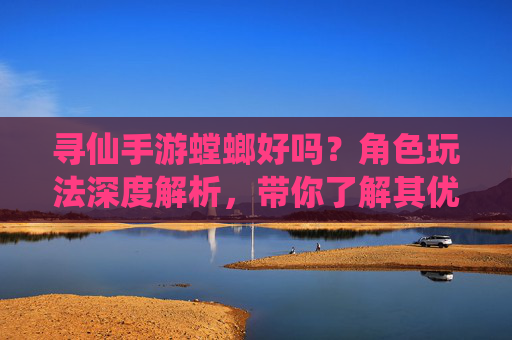 寻仙手游螳螂好吗？角色玩法深度解析，带你了解其优劣与适配策略，寻仙手游螳螂好不好？角色玩法深度解析及优劣适配策略