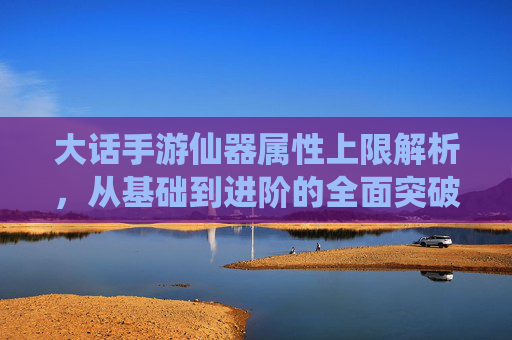 大话手游仙器属性上限解析，从基础到进阶的全面突破指南，大话手游仙器属性上限解析，从基础到进阶的全面突破指南