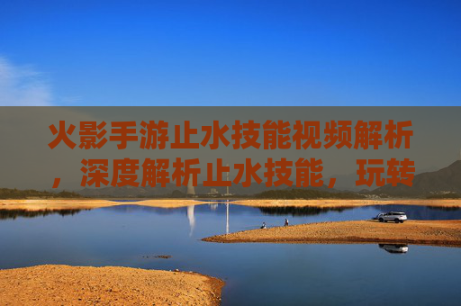 火影手游止水技能视频解析，深度解析止水技能，玩转战场的关键技巧