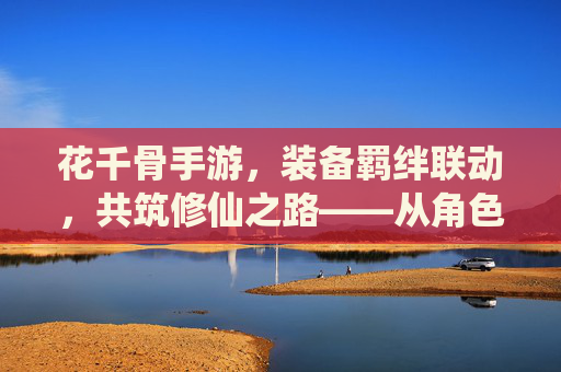 花千骨手游，装备羁绊联动，共筑修仙之路——从角色养成到战斗进阶的深度解析，花千骨手游，装备羁绊联动，共筑修仙之路——从角色养成到战斗进阶的深度解析