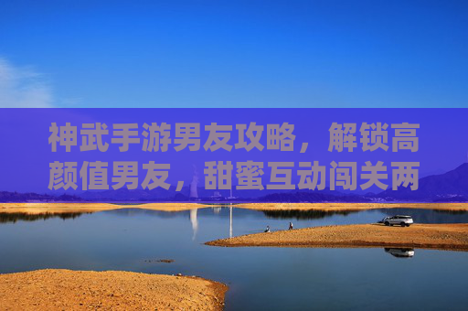神武手游男友攻略，解锁高颜值男友，甜蜜互动闯关两不误