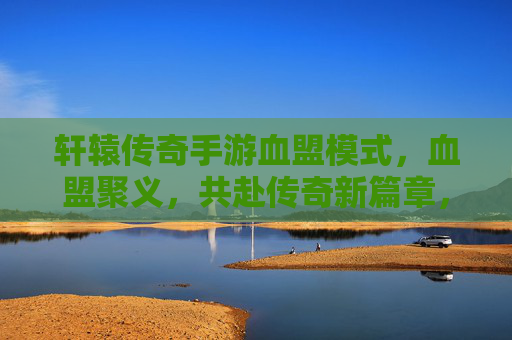 轩辕传奇手游血盟模式，血盟聚义，共赴传奇新篇章，轩辕传奇血盟聚义，共赴传奇新篇章