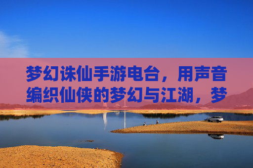 梦幻诛仙手游电台，用声音编织仙侠的梦幻与江湖，梦幻诛仙手游电台，用声音编织仙侠的梦幻与江湖