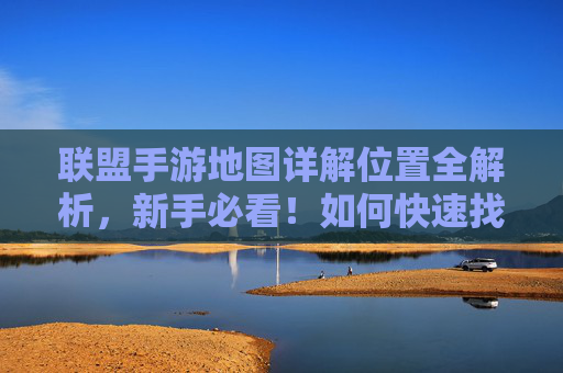 联盟手游地图详解位置全解析，新手必看！如何快速找到并利用地图资源提升游戏效率？
