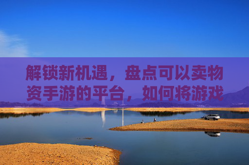 解锁新机遇，盘点可以卖物资手游的平台，如何将游戏内资源变现？解锁新机遇，盘点可卖物资手游平台，游戏内资源如何变现？