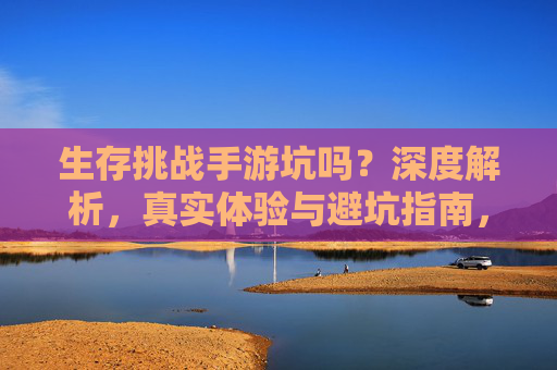生存挑战手游坑吗?深度解析,真实体验与避坑指南,生存挑战手游坑吗?深度解析,真实体验与避坑指南