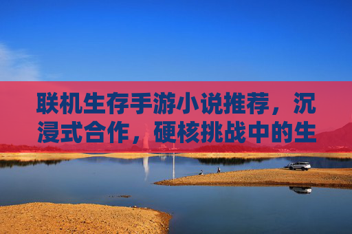联机生存手游小说推荐,沉浸式合作,硬核挑战中的生存史诗