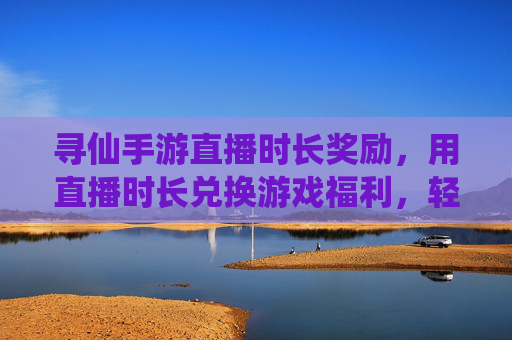 寻仙手游直播时长奖励,用直播时长兑换游戏福利,轻松解锁仙侠新体验