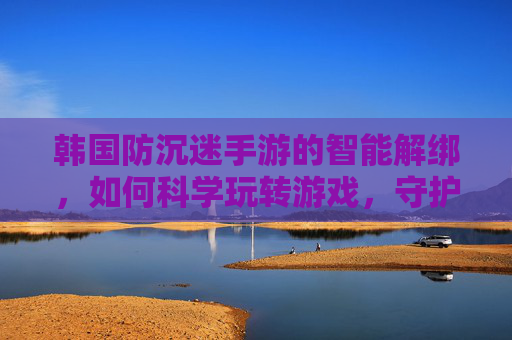 韩国防沉迷手游的智能解绑，如何科学玩转游戏，守护健康生活？