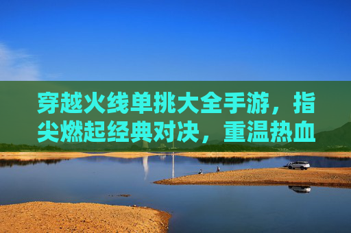 穿越火线单挑大全手游，指尖燃起经典对决，重温热血竞技的指尖狂欢