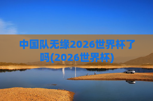 中国队无缘2026世界杯了吗(2026世界杯)