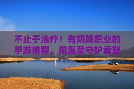 不止于治疗!有奶妈职业的手游推荐,用温柔守护重塑战斗格局