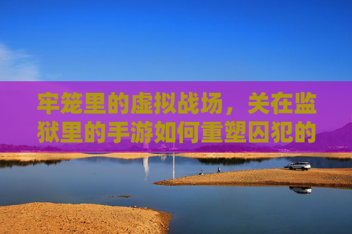 牢笼里的虚拟战场,关在监狱里的手游如何重塑囚犯的日常与精神世界,牢笼里的虚拟战场,监狱手游如何重塑囚犯的日常与精神世界