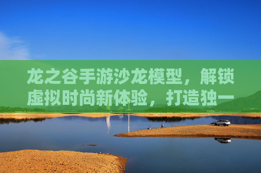 龙之谷手游沙龙模型，解锁虚拟时尚新体验，打造独一无二的角色装扮