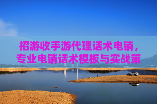 招游收手游代理话术电销，专业电销话术模板与实战策略全解析