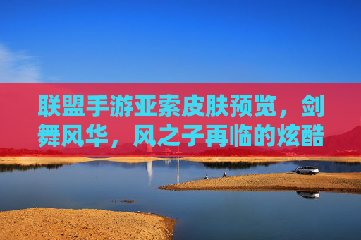 联盟手游亚索皮肤预览,剑舞风华,风之子再临的炫酷新装
