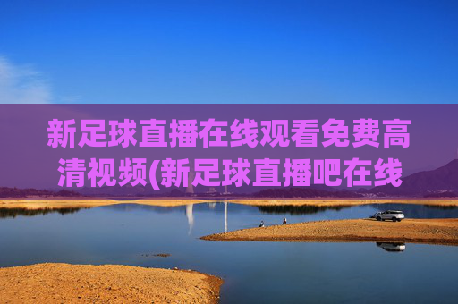 新足球直播在线观看免费高清视频(新足球直播吧在线观看)
