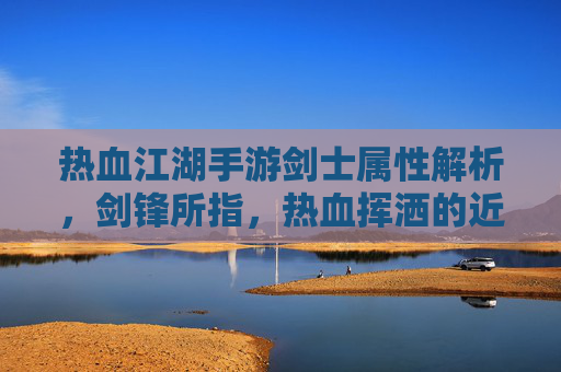 热血江湖手游剑士属性解析，剑锋所指，热血挥洒的近战爆发者之路