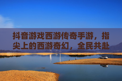 抖音游戏西游传奇手游，指尖上的西游奇幻，全民共赴的传奇新篇章