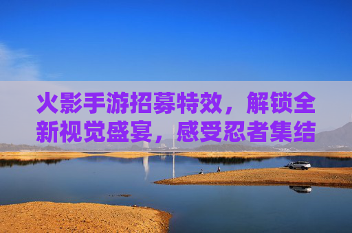 火影手游招募特效，解锁全新视觉盛宴，感受忍者集结的震撼魅力，火影手游招募特效，解锁全新视觉盛宴，感受忍者集结的震撼魅力
