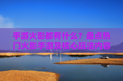 手游火影都有什么？盘点热门火影手游及核心玩法内容，手游火影都有什么？盘点热门火影手游及核心玩法内容