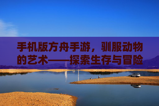 手机版方舟手游，驯服动物的艺术——探索生存与冒险的乐趣