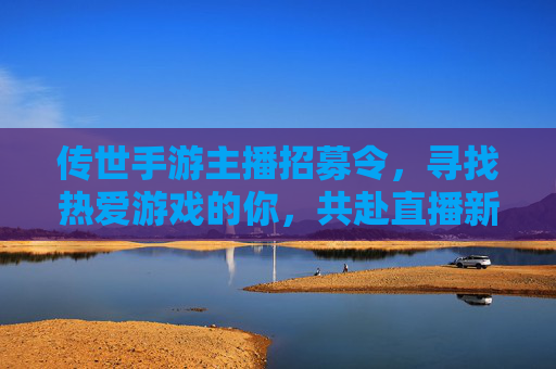 传世手游主播招募令,寻找热爱游戏的你,共赴直播新机遇!